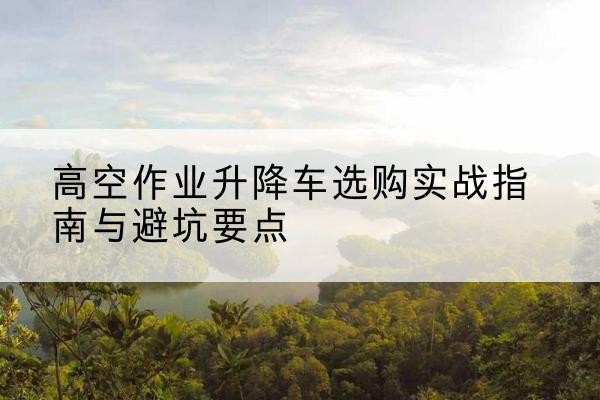 惠农升降车怎么选-高空作业升降车选购实战指南与避坑要点