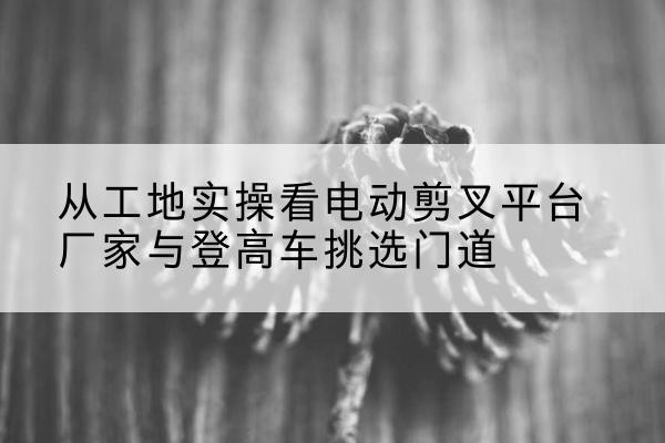 惠农电动剪叉升降平台厂家-从工地实操看电动剪叉平台厂家与登高车挑选门道
